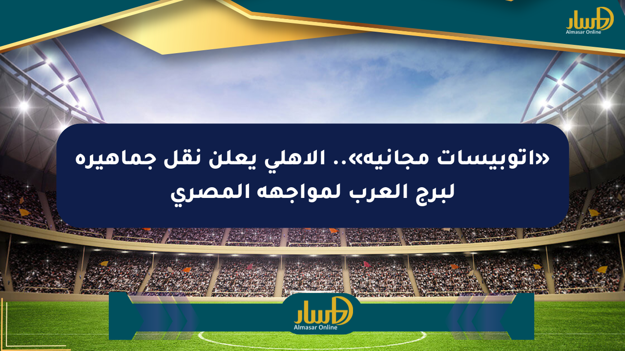 «أتوبيسات مجانية».. الأهلي يعلن نقل جماهيره لبرج العرب لمواجهة المصري